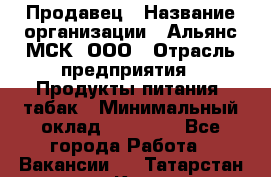 Продавец › Название организации ­ Альянс-МСК, ООО › Отрасль предприятия ­ Продукты питания, табак › Минимальный оклад ­ 26 500 - Все города Работа » Вакансии   . Татарстан респ.,Казань г.